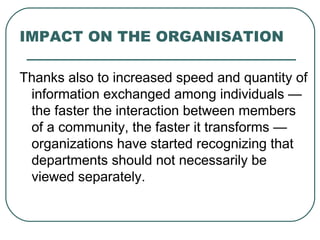 IMPACT ON THE ORGANISATION Thanks also to increased speed and quantity of information exchanged among individuals — the faster the interaction between members of a community, the faster it transforms — organizations have started recognizing that departments should not necessarily be viewed separately. 