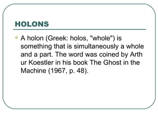 HOLONS A holon (Greek: holos, "whole") is something that is simultaneously a whole and a part. The word was coined by Arthur Koestler in his book The Ghost in the Machine (1967, p. 48).  