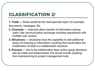 CLASSIFICATION 2/ 1. Tools  — these would be the most granular layer; for example, documents, messages, file 2. Channels  — channels allow transfer of information among users, like communication exchange including repositories with multiple user access.  3. Structures  — structures have the capability to add additional layers of meaning or information; anything that would allow the modification of tools is a collaboration structure. 4. Process  — this is the collaboration layer where group decisions can be made and implemented; this would include anything from brainstorming to project management tools. 
