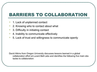 BARRIERS TO COLLABORATION 1. Lack of unplanned contact 2. Knowing who to contact about what  3. Difficulty in initiating contact 4. Inability to communicate effectively  5. Lack of trust and willingness to communicate openly David Atkins from Oregon University discusses lessons learned in a global collaboration effort at Lucent Bell Labs and identifies the following five main obstacles to collaboration: 