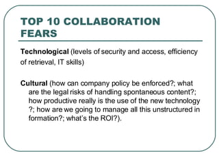 TOP 10 COLLABORATION FEARS T echnological  (levels of security and access, efficiency of retrieval, IT skills) C ultural  (how can company policy be enforced?; what are the legal risks of handling spontaneous content?; how productive really is the use of the new technology?; how are we going to manage all this unstructured information?; what’s the ROI?). 