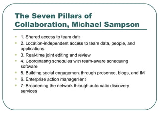 The Seven Pillars of Collaboration, Michael Sampson 1. Shared access to team data  2. Location-independent access to team data, people, and applications 3. Real-time joint editing and review 4. Coordinating schedules with team-aware scheduling software 5. Building social engagement through presence, blogs, and IM 6. Enterprise action management  7. Broadening the network through automatic discovery services 