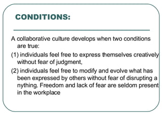 CONDITIONS: A collaborative culture develops when two conditions are true: (1) individuals feel free to express themselves creatively without fear of judgment,  (2) individuals feel free to modify and evolve what has been expressed by others without fear of disrupting anything. Freedom and lack of fear are seldom present in the workplace 
