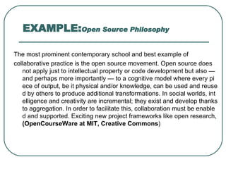 EXAMPLE: Open Source Philosophy The most prominent contemporary school and best example of collaborative practice is the open source movement. Open source does not apply just to intellectual property or code development but also — and perhaps more importantly — to a cognitive model where every piece of output, be it physical and/or knowledge, can be used and reused by others to produce additional transformations. In social worlds, intelligence and creativity are incremental; they exist and develop thanks to aggregation. In order to facilitate this, collaboration must be enabled and supported. Exciting new project frameworks like open research,  ( OpenCourseWare at MIT, Creative Commons ) 