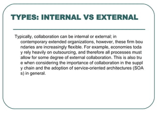 TYPES: INTERNAL VS EXTERNAL Typically, collaboration can be internal or external; in contemporary extended organizations, however, these firm boundaries are increasingly flexible. For example, economies today rely heavily on outsourcing, and therefore all processes must allow for some degree of external collaboration. This is also true when considering the importance of collaboration in the supply chain and the adoption of service-oriented architectures (SOAs) in general. 