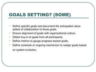 GOALS SETTING? (SOME) Define specific goals and document the anticipated value-added of collaboration to those goals.  Ensure alignment of goals with organizational culture.  Obtain buy-in to goals from all participants.  Define metrics to gauge progress toward goals.  Define schedule or ongoing mechanism to realign goals based on system evolution.   