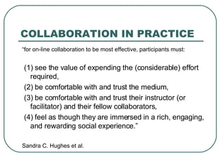 COLLABORATION IN PRACTICE “ for on-line collaboration to be most effective, participants must: (1) see the value of expending the (considerable) effort required, (2) be comfortable with and trust the medium, (3) be comfortable with and trust their instructor (or facilitator) and their fellow collaborators, (4) feel as though they are immersed in a rich, engaging, and rewarding social experience.” Sandra C. Hughes et al. 