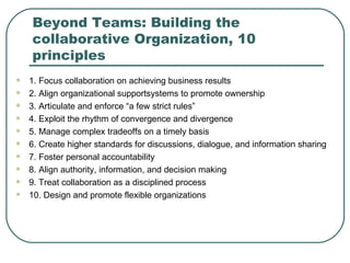 Beyond Teams: Building the collaborative Organization, 10 principles 1. Focus collaboration on achieving business results 2. Align organizational supportsystems to promote ownership 3. Articulate and enforce “a few strict rules” 4. Exploit the rhythm of convergence and divergence 5. Manage complex tradeoffs on a timely basis 6. Create higher standards for discussions, dialogue, and information sharing 7. Foster personal accountability 8. Align authority, information, and decision making 9. Treat collaboration as a disciplined process 10. Design and promote flexible organizations 
