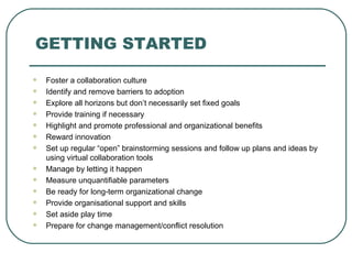 GETTING STARTED Foster a collaboration culture Identify and remove barriers to adoption Explore all horizons but don’t necessarily set fixed goals Provide training if necessary  Highlight and promote professional and organizational benefits Reward innovation  Set up regular “open” brainstorming sessions and follow up plans and ideas by using virtual collaboration tools Manage by letting it happen Measure unquantifiable parameters Be ready for long - term organizational change Provide organisational support and skills  Set aside play time Prepare for change management/conflict resolution 