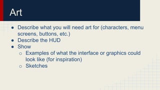 Art
● Describe what you will need art for (characters, menu
screens, buttons, etc.)
● Describe the HUD
● Show
o Examples o...