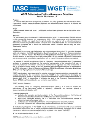 WGET Collaboration Platform Governance Guidelines
                                       October 2010, version 1.0

Purpose
The purpose of this document is to provide governance and policy guidelines that will ensure the WGET
Collaboration Platform meets its intended objectives and delivers worthwhile content in an effective and
efficient way.

Scope
These guidelines present the WGET Collaboration Platform basic principles and its use by the WGET
Community.

Rationale
The Sub-Working Group on Emergency Telecommunications (WGET) is a subsidiary of the IASC and has
a wide membership including UN organizations, IFRC, ICRC, governmental and non-governmental
organizations (NGOs) and experts from the private sector and academia with an interest in emergency
telecommunications may also be invited to participate in the work of the WGET. Due to this specificity, the
governance guidelines are to ensure all stakeholders follow a common way of using the WGET
Collaboration platform.

Introduction
In recognition of the critical role of information and communications technology (ICT) in support of disaster
relief and mitigation, the IASC established the Sub-Working Group on Emergency Telecommunications
(WGET) as a forum to increase the effectiveness of its participants related to regulatory, operational and
technical aspects of telecommunications for disaster relief. WGET includes international, governmental
and non-governmental humanitarian organizations with an interest in emergency telecommunications.

The mandate of the IASC sub Working Group on Emergency Telecommunications (WGET) includes the
facilitation of operational activities and the pro-active representation of the interests of all users of
telecommunications in humanitarian assistance in the international regulatory and policy environment, as
well as vis-à-vis the private sector. WGET also represents the humanitarian community at other fora such
as IASMN (Inter Agency Security Management Network), GDIN (Global Disaster Information Network) and
ITAG (UN Inter-Agency Telecommunications Advisory Group).

WGET is an important body responsible for ensuring emergency telecommunications interoperability and
adopting standards for the humanitarian community. WGET is also responsible for developing and
disseminating issues related to regulatory, operational and technical aspects of telecommunications for
disaster relief. WGET is instrumental in facilitating the work of the Emergency Telecommunications
Cluster (ETC) through its collaborative and normative responsibilities.

WGET Terms of Reference:

1. The Working Group on Emergency Telecommunications (WGET) is a forum to increase the
effectiveness of its participants related to regulatory, operational and technical aspects of
telecommunications for disaster relief.

2. Its objectives include:
     a. facilitating the promotion and implementation of The Tampere Convention on the Provision of
         Telecommunication Resources for Disaster Mitigation and Relief Operations;
     b. encouraging measures applying the ITU resolutions and recommendations relative to
         telecommunications for disaster relief;
     c. exchanging and disseminating information concerning emergency telecommunications;
     d. promoting cooperation and interoperability of telecommunications with and in the field.

 3. Institutional participants in the WGET include international, governmental and non-governmental
humanitarian organizations with an interest in emergency telecommunications. Individuals with an interest
in emergency telecommunications may be invited to participate in the work of the WGET.

4. The WGET has no budget of its own.

WGET Collaboration Platform Governance Guidelines version 1.0                                     1
 