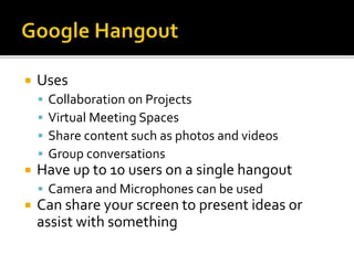  Uses
 Collaboration on Projects
 Virtual Meeting Spaces
 Share content such as photos and videos
 Group conversations
 Have up to 10 users on a single hangout
 Camera and Microphones can be used
 Can share your screen to present ideas or
assist with something
 