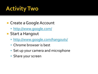  Create a Google Account
 http://www.google.com/
 Start a Hangout
 http://www.google.com/hangouts/
 Chrome browser is best
 Set up your camera and microphone
 Share your screen
 