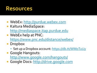  WebEx: http://purdue.webex.com
 Kaltura MediaSpace:
http://mediaspace.itap.purdue.edu
 WebEx help at PNC:
https://www.pnc.edu/distance/webex/
 Dropbox
 Set up a Dropbox account: https://db.tt/WMoTuUy
 Google Hangouts:
http://www.google.com/hangouts/
 Google Docs: http://drive.google.com
 