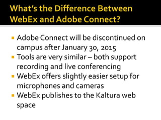  Adobe Connect will be discontinued on
campus after January 30, 2015
 Tools are very similar – both support
recording and live conferencing
 WebEx offers slightly easier setup for
microphones and cameras
 WebEx publishes to the Kaltura web
space
 