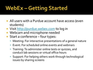  All users with a Purdue account have access (even
students)
 Visit http://purdue.webex.com to log in
 Webcam and microphone needed
 Start a conference – four types:
 Meeting: For interactive presentations of a general nature
 Event: For scheduled online events and webinars
 Training:To administer online tests or quizzes, and
conduct lab sessions or virtual office hours
 Support: For helping others work through technological
issues by sharing screens
 