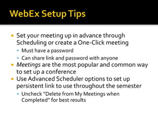  Set your meeting up in advance through
Scheduling or create a One-Click meeting
 Must have a password
 Can share link and password with anyone
 Meetings are the most popular and common way
to set up a conference
 Use Advanced Scheduler options to set up
persistent link to use throughout the semester
 Uncheck “Delete from My Meetings when
Completed” for best results
 