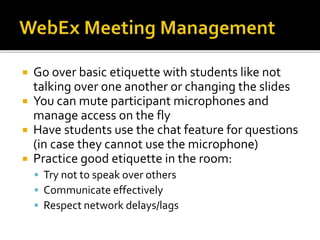  Go over basic etiquette with students like not
talking over one another or changing the slides
 You can mute participant microphones and
manage access on the fly
 Have students use the chat feature for questions
(in case they cannot use the microphone)
 Practice good etiquette in the room:
 Try not to speak over others
 Communicate effectively
 Respect network delays/lags
 