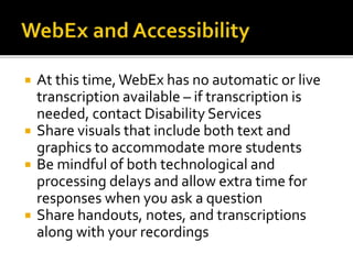  At this time,WebEx has no automatic or live
transcription available – if transcription is
needed, contact Disability Services
 Share visuals that include both text and
graphics to accommodate more students
 Be mindful of both technological and
processing delays and allow extra time for
responses when you ask a question
 Share handouts, notes, and transcriptions
along with your recordings
 