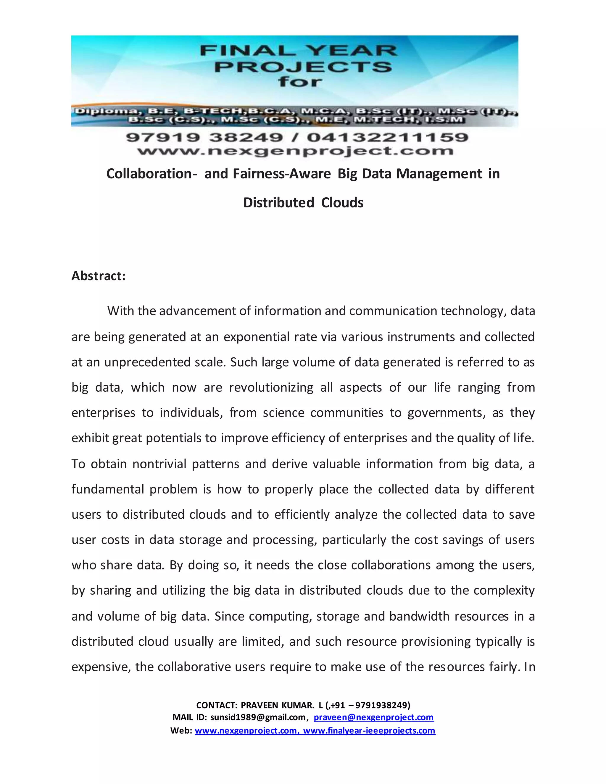 CONTACT: PRAVEEN KUMAR. L (,+91 – 9791938249)
MAIL ID: sunsid1989@gmail.com, praveen@nexgenproject.com
Web: www.nexgenproject.com, www.finalyear-ieeeprojects.com
Collaboration- and Fairness-Aware Big Data Management in
Distributed Clouds
Abstract:
With the advancement of information and communication technology, data
are being generated at an exponential rate via various instruments and collected
at an unprecedented scale. Such large volume of data generated is referred to as
big data, which now are revolutionizing all aspects of our life ranging from
enterprises to individuals, from science communities to governments, as they
exhibit great potentials to improve efficiency of enterprises and the quality of life.
To obtain nontrivial patterns and derive valuable information from big data, a
fundamental problem is how to properly place the collected data by different
users to distributed clouds and to efficiently analyze the collected data to save
user costs in data storage and processing, particularly the cost savings of users
who share data. By doing so, it needs the close collaborations among the users,
by sharing and utilizing the big data in distributed clouds due to the complexity
and volume of big data. Since computing, storage and bandwidth resources in a
distributed cloud usually are limited, and such resource provisioning typically is
expensive, the collaborative users require to make use of the resources fairly. In
 