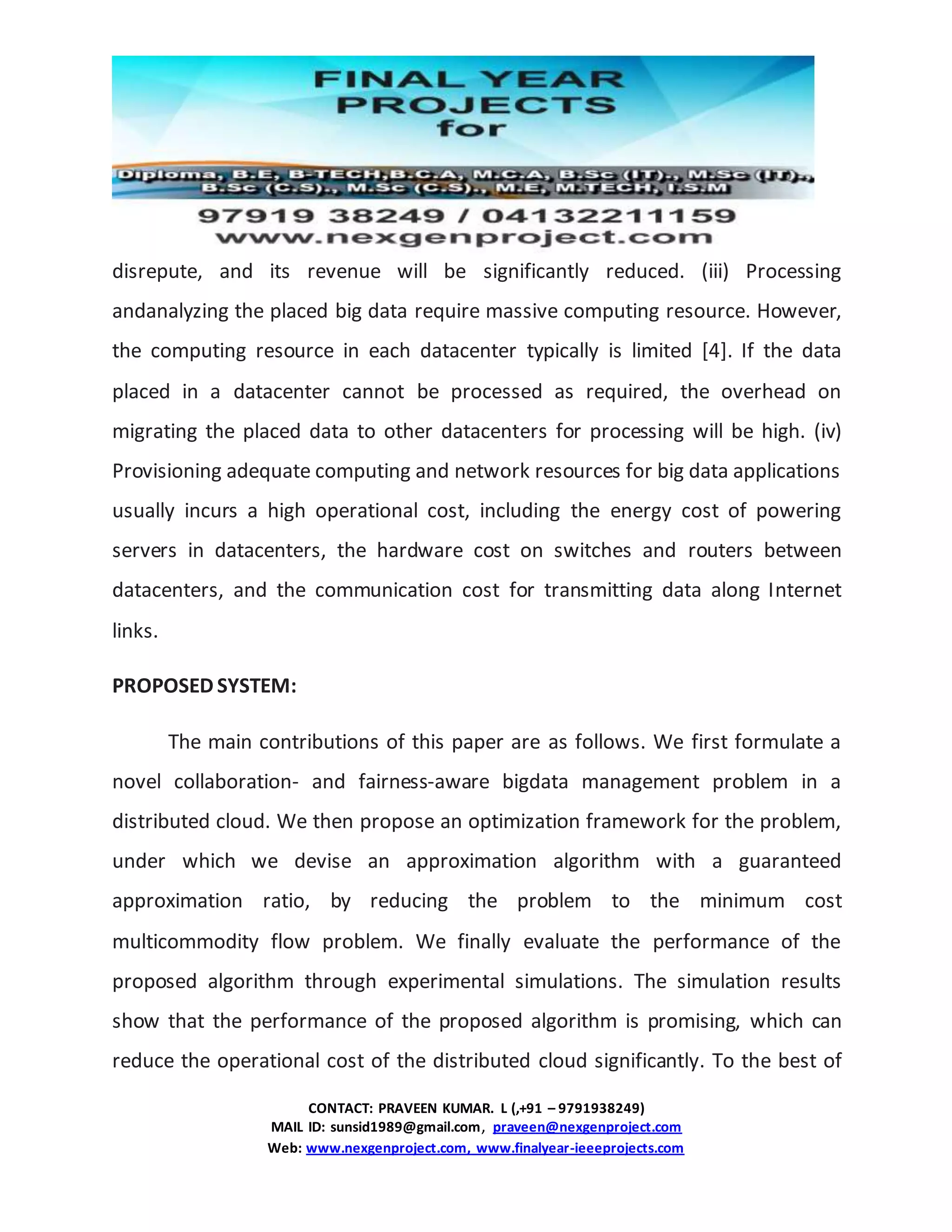CONTACT: PRAVEEN KUMAR. L (,+91 – 9791938249)
MAIL ID: sunsid1989@gmail.com, praveen@nexgenproject.com
Web: www.nexgenproject.com, www.finalyear-ieeeprojects.com
disrepute, and its revenue will be significantly reduced. (iii) Processing
andanalyzing the placed big data require massive computing resource. However,
the computing resource in each datacenter typically is limited [4]. If the data
placed in a datacenter cannot be processed as required, the overhead on
migrating the placed data to other datacenters for processing will be high. (iv)
Provisioning adequate computing and network resources for big data applications
usually incurs a high operational cost, including the energy cost of powering
servers in datacenters, the hardware cost on switches and routers between
datacenters, and the communication cost for transmitting data along Internet
links.
PROPOSED SYSTEM:
The main contributions of this paper are as follows. We first formulate a
novel collaboration- and fairness-aware bigdata management problem in a
distributed cloud. We then propose an optimization framework for the problem,
under which we devise an approximation algorithm with a guaranteed
approximation ratio, by reducing the problem to the minimum cost
multicommodity flow problem. We finally evaluate the performance of the
proposed algorithm through experimental simulations. The simulation results
show that the performance of the proposed algorithm is promising, which can
reduce the operational cost of the distributed cloud significantly. To the best of
 