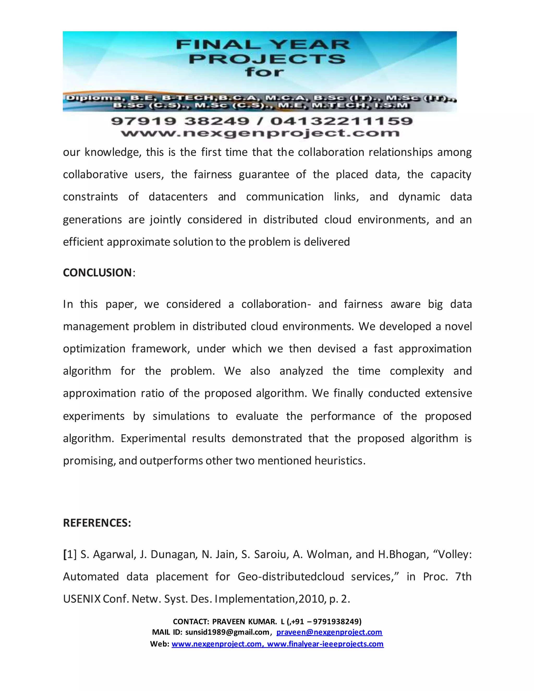 CONTACT: PRAVEEN KUMAR. L (,+91 – 9791938249)
MAIL ID: sunsid1989@gmail.com, praveen@nexgenproject.com
Web: www.nexgenproject.com, www.finalyear-ieeeprojects.com
our knowledge, this is the first time that the collaboration relationships among
collaborative users, the fairness guarantee of the placed data, the capacity
constraints of datacenters and communication links, and dynamic data
generations are jointly considered in distributed cloud environments, and an
efficient approximate solution to the problem is delivered
CONCLUSION:
In this paper, we considered a collaboration- and fairness aware big data
management problem in distributed cloud environments. We developed a novel
optimization framework, under which we then devised a fast approximation
algorithm for the problem. We also analyzed the time complexity and
approximation ratio of the proposed algorithm. We finally conducted extensive
experiments by simulations to evaluate the performance of the proposed
algorithm. Experimental results demonstrated that the proposed algorithm is
promising, and outperforms other two mentioned heuristics.
REFERENCES:
[1] S. Agarwal, J. Dunagan, N. Jain, S. Saroiu, A. Wolman, and H.Bhogan, “Volley:
Automated data placement for Geo-distributedcloud services,” in Proc. 7th
USENIX Conf. Netw. Syst. Des. Implementation,2010, p. 2.
 