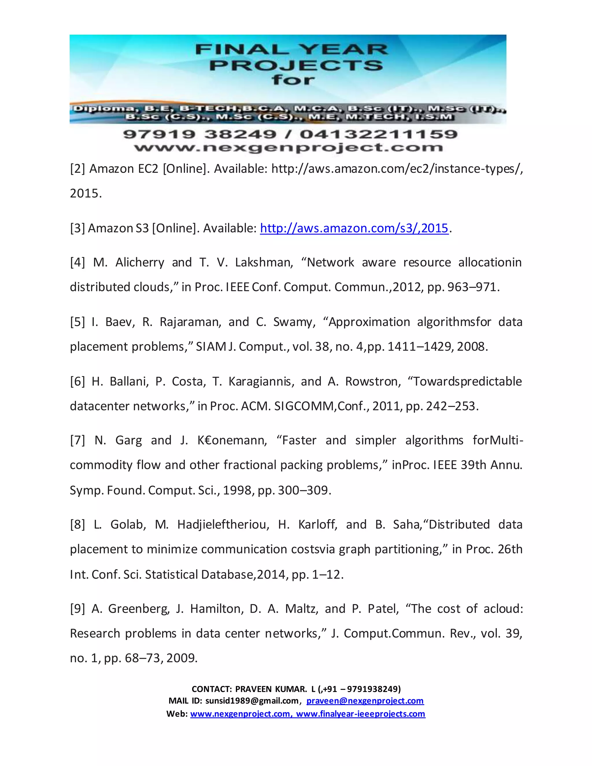 CONTACT: PRAVEEN KUMAR. L (,+91 – 9791938249)
MAIL ID: sunsid1989@gmail.com, praveen@nexgenproject.com
Web: www.nexgenproject.com, www.finalyear-ieeeprojects.com
[2] Amazon EC2 [Online]. Available: http://aws.amazon.com/ec2/instance-types/,
2015.
[3] Amazon S3 [Online]. Available: http://aws.amazon.com/s3/,2015.
[4] M. Alicherry and T. V. Lakshman, “Network aware resource allocationin
distributed clouds,” in Proc. IEEEConf. Comput. Commun.,2012, pp. 963–971.
[5] I. Baev, R. Rajaraman, and C. Swamy, “Approximation algorithmsfor data
placement problems,” SIAMJ. Comput., vol. 38, no. 4,pp. 1411–1429, 2008.
[6] H. Ballani, P. Costa, T. Karagiannis, and A. Rowstron, “Towardspredictable
datacenter networks,” in Proc. ACM. SIGCOMM,Conf., 2011, pp. 242–253.
[7] N. Garg and J. K€onemann, “Faster and simpler algorithms forMulti-
commodity flow and other fractional packing problems,” inProc. IEEE 39th Annu.
Symp. Found. Comput. Sci., 1998, pp. 300–309.
[8] L. Golab, M. Hadjieleftheriou, H. Karloff, and B. Saha,“Distributed data
placement to minimize communication costsvia graph partitioning,” in Proc. 26th
Int. Conf. Sci. Statistical Database,2014, pp. 1–12.
[9] A. Greenberg, J. Hamilton, D. A. Maltz, and P. Patel, “The cost of acloud:
Research problems in data center networks,” J. Comput.Commun. Rev., vol. 39,
no. 1, pp. 68–73, 2009.
 