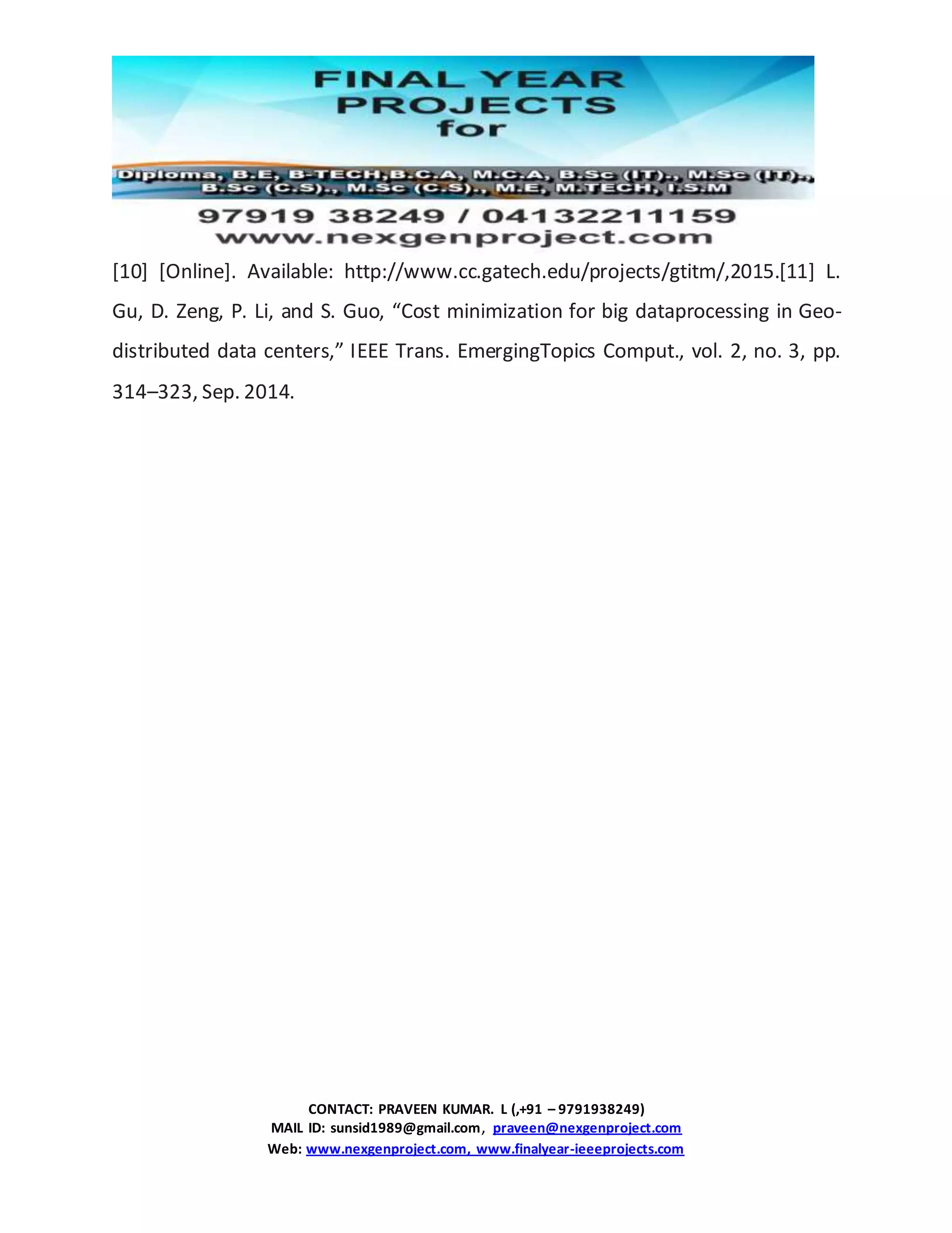 CONTACT: PRAVEEN KUMAR. L (,+91 – 9791938249)
MAIL ID: sunsid1989@gmail.com, praveen@nexgenproject.com
Web: www.nexgenproject.com, www.finalyear-ieeeprojects.com
[10] [Online]. Available: http://www.cc.gatech.edu/projects/gtitm/,2015.[11] L.
Gu, D. Zeng, P. Li, and S. Guo, “Cost minimization for big dataprocessing in Geo-
distributed data centers,” IEEE Trans. EmergingTopics Comput., vol. 2, no. 3, pp.
314–323, Sep. 2014.
 