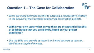 ECITB.org.uk
• There are many potential benefits to adopting a collaborative strategy
in the delivery of most complex engineering construction projects.
• Within your own sector what do you think are the potential benefits
of collaboration that you can identify, based on your project
experience?
• Use the Slido and provide as many 1 or 2 word answers as you can.
We’ll take a couple of minutes.
Question 1 – The Case for Collaboration
15
 