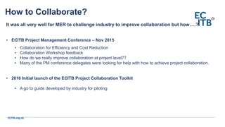 ECITB.org.uk
It was all very well for MER to challenge industry to improve collaboration but how….?
• ECITB Project Management Conference – Nov 2015
• Collaboration for Efficiency and Cost Reduction
• Collaboration Workshop feedback
• How do we really improve collaboration at project level??
• Many of the PM conference delegates were looking for help with how to achieve project collaboration.
• 2016 Initial launch of the ECITB Project Collaboration Toolkit
• A go to guide developed by industry for piloting
How to Collaborate?
 