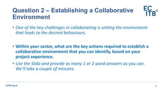 ECITB.org.uk
• One of the key challenges in collaborating is setting the environment
that leads to the desired behaviours.
• Within your sector, what are the key actions required to establish a
collaborative environment that you can identify, based on your
project experience.
• Use the Slido and provide as many 1 or 2 word answers as you can.
We’ll take a couple of minutes.
Question 2 – Establishing a Collaborative
Environment
18
 