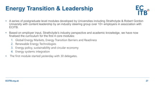 ECITB.org.uk
• A series of postgraduate level modules developed by Universities including Strathclyde & Robert Gordon
University with content leadership by an industry steering group over 10+ employers in association with
ECITB.
• Based on employer input, Strathclyde’s industry perspective and academic knowledge, we have now
finalised the curriculum for the first 4 core modules:
1. Global Energy Markets, Energy Transition Barriers and Readiness
2. Renewable Energy Technologies
3. Energy policy, sustainability and circular economy
4. Energy systems integration
• The first module started yesterday with 30 delegates.
Energy Transition & Leadership
27
 