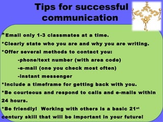 Tips for successful communication  * Email only 1-3 classmates at a time. *Clearly state who you are and why you are writing. *Offer several methods to contact you:  -phone/text number (with area code) -e-mail (one you check most often) -instant messenger *Include a timeframe for getting back with you. *Be courteous and respond to calls and e-mails within 24 hours. *Be friendly!  Working with others is a basic 21 st  century skill that will be important in your future! 