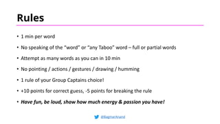 Rules
• 1 min per word
• No speaking of the “word” or “any Taboo” word – full or partial words
• Attempt as many words as you can in 10 min
• No pointing / actions / gestures / drawing / humming
• 1 rule of your Group Captains choice!
• +10 points for correct guess, -5 points for breaking the rule
• Have fun, be loud, show how much energy & passion you have!
@BagmarAnand
 