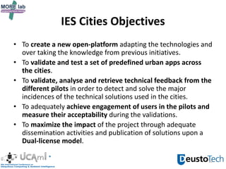 IES Cities Objectives
• To create a new open-platform adapting the technologies and
over taking the knowledge from previous initiatives.
• To validate and test a set of predefined urban apps across
the cities.
• To validate, analyse and retrieve technical feedback from the
different pilots in order to detect and solve the major
incidences of the technical solutions used in the cities.
• To adequately achieve engagement of users in the pilots and
measure their acceptability during the validations.
• To maximize the impact of the project through adequate
dissemination activities and publication of solutions upon a
Dual-license model.
10
 