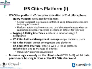 IES Cities Platform (I)
• IES Cities platform v2 ready for execution of 2nd pilots phase:
– Query Mapper: eases app development:
• Access to dataset information controlled using different mechanisms
including ACL control
• Platform automatically creates and publishes new datasets when an
application developer specifies a schema of dataset for their app
– Logging & Rating interfaces: enables to monitor usage &
acceptance
– IES Cities Entities Management: manages apps, datasets, users
– IES Cities Player: broker among users and platform
– IES Cities Web Interface: offers a web UI for all platform
stakeholders and to manage all entities
• Includes KPI graphical visualization
• Business logic can rely on the client side (HTML5+JS) whilst data
persistence hosting is done at the IES Cities back-end
 