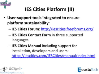 IES Cities Platform (II)
• User-support tools integrated to ensure
platform sustainability:
– IES Cities Forum: http://iescities.freeforums.org/
– IES Cities Contact Form in three supported
languages
– IES Cities Manual including support for
installation, developers and users:
https://iescities.com/IESCities/manual/index.html
 