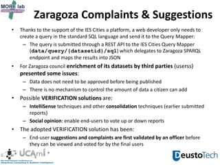 • Thanks to the support of the IES Cities a platform, a web developer only needs to
create a query in the standard SQL language and send it to the Query Mapper:
– The query is submitted through a REST API to the IES Cities Query Mapper
(data/query/{datasetid}/sql) which delegates to Zaragoza SPARQL
endpoint and maps the results into JSON
• For Zaragoza council enrichment of its datasets by third parties (userss)
presented some issues:
– Data does not need to be approved before being published
– There is no mechanism to control the amount of data a citizen can add
• Possible VERIFICATION solutions are:
– IntelliSense techniques and other consolidation techniques (earlier submitted
reports)
– Social opinion: enable end-users to vote up or down reports
• The adopted VERIFICATION solution has been:
– End-user suggestions and complaints are first validated by an officer before
they can be viewed and voted for by the final users
Zaragoza Complaints & Suggestions
 