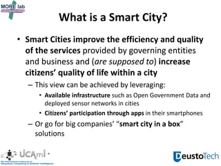 What is a Smart City?
• Smart Cities improve the efficiency and quality
of the services provided by governing entities
and business and (are supposed to) increase
citizens’ quality of life within a city
– This view can be achieved by leveraging:
• Available infrastructure such as Open Government Data and
deployed sensor networks in cities
• Citizens’ participation through apps in their smartphones
– Or go for big companies’ “smart city in a box”
solutions
 