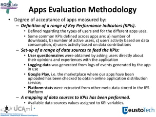 Apps Evaluation Methodology
• Degree of acceptance of apps measured by:
– Definition of a range of Key Performance Indicators (KPIs).
• Defined regarding the types of users and for the different apps uses.
• Some common KPIs defined across apps are: a) number of
downloads, b) number of active users, c) users activity based on data
consumption, d) users activity based on data contributions
– Set-up of a range of data sources to feed the KPIs:
• User questionnaires were obtained by asking users directly about
their opinions and experiences with the application
• Logging data was generated from logs of events generated by the app
in use
• Google Play, i.e. the marketplace where our apps have been
uploaded has been checked to obtain online application distribution
service;
• Platform stats were extracted from other meta-data stored in the IES
Platform
– A mapping of data sources to KPIs has been performed.
• Available data sources values assigned to KPI variables.
 