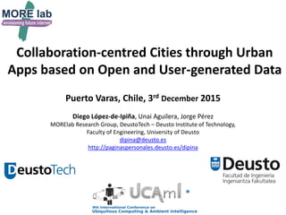 Collaboration-centred Cities through Urban
Apps based on Open and User-generated Data
Puerto Varas, Chile, 3rd December 2015
Diego López-de-Ipiña, Unai Aguilera, Jorge Pérez
MORElab Research Group, DeustoTech – Deusto Institute of Technology,
Faculty of Engineering, University of Deusto
dipina@deusto.es
http://paginaspersonales.deusto.es/dipina
 