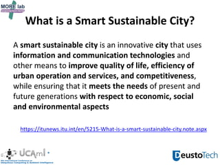 What is a Smart Sustainable City?
A smart sustainable city is an innovative city that uses
information and communication technologies and
other means to improve quality of life, efficiency of
urban operation and services, and competitiveness,
while ensuring that it meets the needs of present and
future generations with respect to economic, social
and environmental aspects
https://itunews.itu.int/en/5215-What-is-a-smart-sustainable-city.note.aspx
 