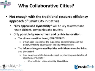 Why Collaborative Cities?
• Not enough with the traditional resource efficiency
approach of Smart City initiatives
• “City appeal and dynamicity” will be key to attract and
retain citizens, companies and tourists
• Only possible by user-driven and centric innovation:
– The citizen should be heard, EMPOWERED!
» Urban apps to enhance the experience and interactions of the
citizen, by taking advantage of the city infrastructure
– The information generated by cities and citizens must be linked
and processed
» How do we correlate, link and exploit such humongous data for all
stakeholders’ benefit?
• We should start talking about Big (Linked) Data
 