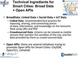 Technical Ingredients for
Smart Cities: Broad Data
+ Open APIs
• BroadData: Linked Data + Social Data + IoT Data
– Linked Data: recommended best practice for
exposing, sharing, and connecting pieces
of data, information, and knowledge on the Semantic
Web using URIs and RDF
– Crowdsourced Data: citizens can be viewed as mobile
sensors that monitor the variables of the city, and the
data provided by them as crowd-sourced data
• Open APIs: there are several initiatives trying to
promote Open APIs for Smart Cities: CitySDK,
Open311, Ushahidi
 