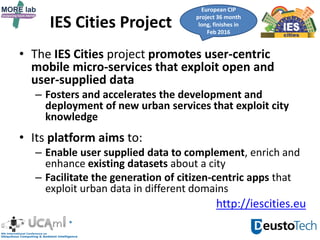 IES Cities Project
• The IES Cities project promotes user-centric
mobile micro-services that exploit open and
user-supplied data
– Fosters and accelerates the development and
deployment of new urban services that exploit city
knowledge
• Its platform aims to:
– Enable user supplied data to complement, enrich and
enhance existing datasets about a city
– Facilitate the generation of citizen-centric apps that
exploit urban data in different domains
European CIP
project 36 month
long, finishes in
Feb 2016
http://iescities.eu
 