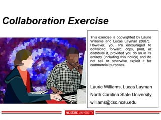 Collaboration Exercise  Laurie Williams, Lucas Layman North Carolina State University [email_address] This exercise is copyrighted by Laurie Williams and Lucas Layman (2007).  However, you are encouraged to download, forward, copy, print, or distribute it, provided you do so in its entirety (including this notice) and do not sell or otherwise exploit it for commercial purposes.  