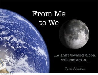 From Me
                                                        to We



                                                                     ...a shift toward global
Text                                                                      collaboration...

                                                                           Terri Johnson
                   Earth and moon to Scale by Bluedharma on Flickr
Saturday, October 8, 2011                                                                       1
 