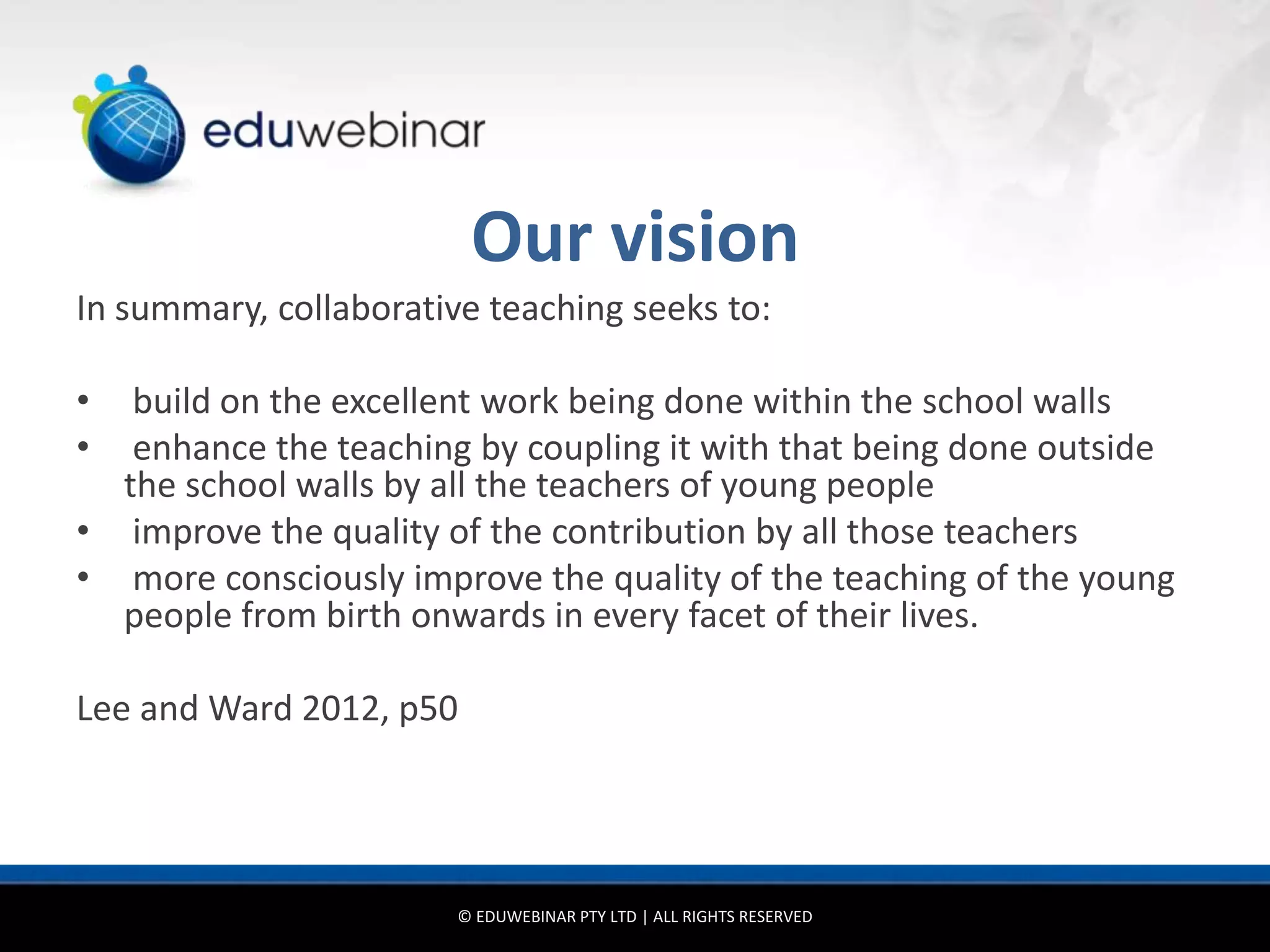Our vision
In summary, collaborative teaching seeks to:

•  build on the excellent work being done within the school walls
•  enhance the teaching by coupling it with that being done outside
  the school walls by all the teachers of young people
• improve the quality of the contribution by all those teachers
• more consciously improve the quality of the teaching of the young
  people from birth onwards in every facet of their lives.

Lee and Ward 2012, p50




                        © EDUWEBINAR PTY LTD | ALL RIGHTS RESERVED
 