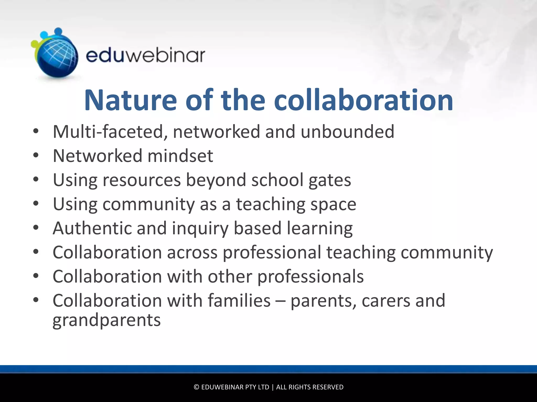 Nature of the collaboration
•   Multi-faceted, networked and unbounded
•   Networked mindset
•   Using resources beyond school gates
•   Using community as a teaching space
•   Authentic and inquiry based learning
•   Collaboration across professional teaching community
•   Collaboration with other professionals
•   Collaboration with families – parents, carers and
    grandparents


                    © EDUWEBINAR PTY LTD | ALL RIGHTS RESERVED
 