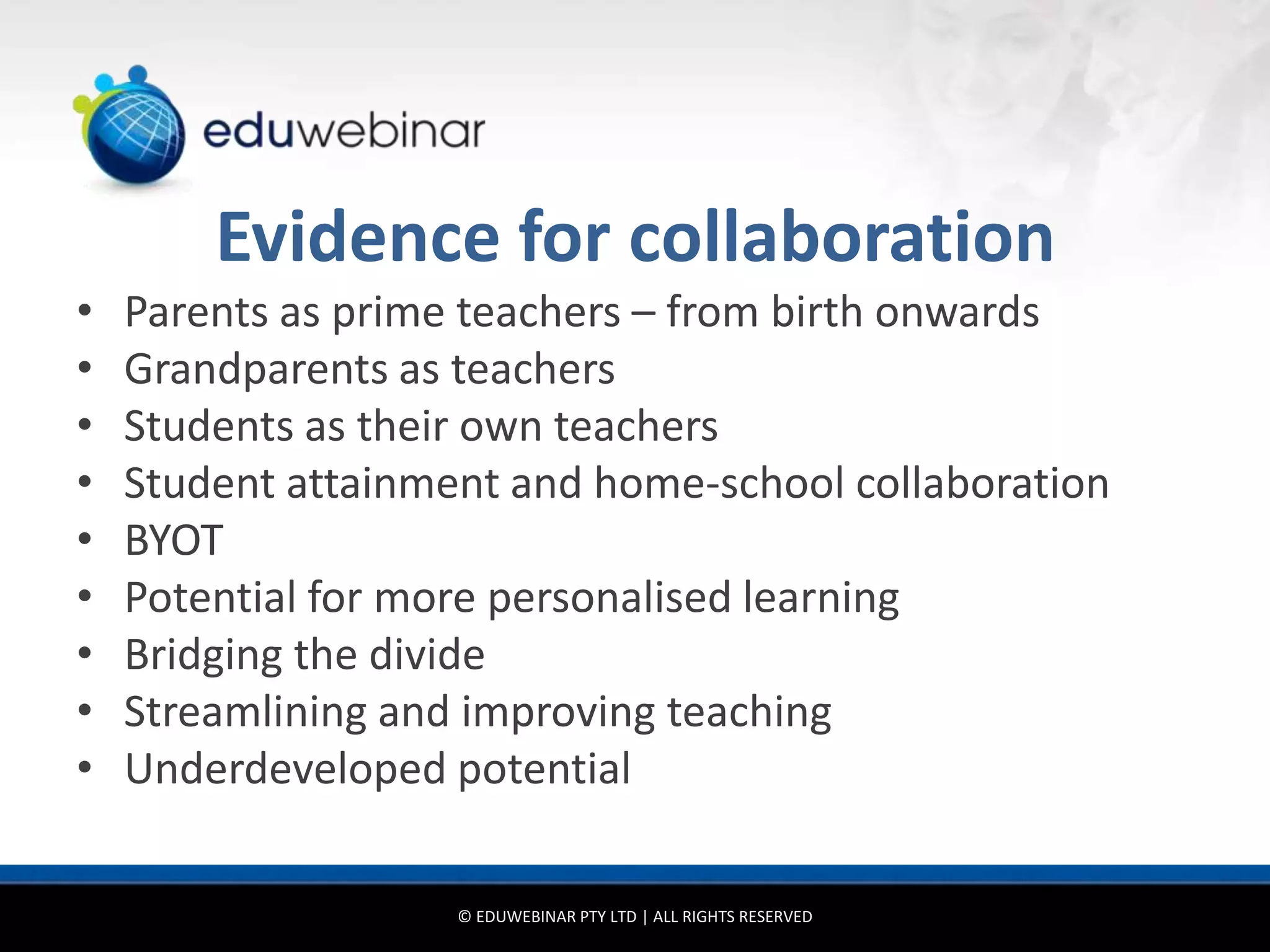 Evidence for collaboration
•   Parents as prime teachers – from birth onwards
•   Grandparents as teachers
•   Students as their own teachers
•   Student attainment and home-school collaboration
•   BYOT
•   Potential for more personalised learning
•   Bridging the divide
•   Streamlining and improving teaching
•   Underdeveloped potential

                    © EDUWEBINAR PTY LTD | ALL RIGHTS RESERVED
 